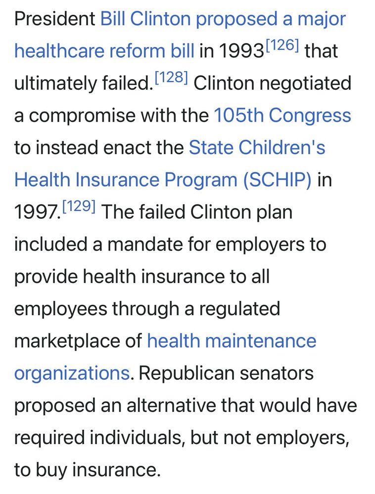 President Bill Clinton proposed a major healthcare reform bill in 1993 126] that ultimately failed. 128. Clinton negotiated a compromise with the 105th Congress to instead enact the State Children's Health Insurance Program (SCHIP) in
1997.129. The failed Clinton plan included a mandate for employers to provide health insurance to all employees through a regulated marketplace of health maintenance organizations. Republican senators proposed an alternative that would have required individuals, but not employers, to buy insurance.