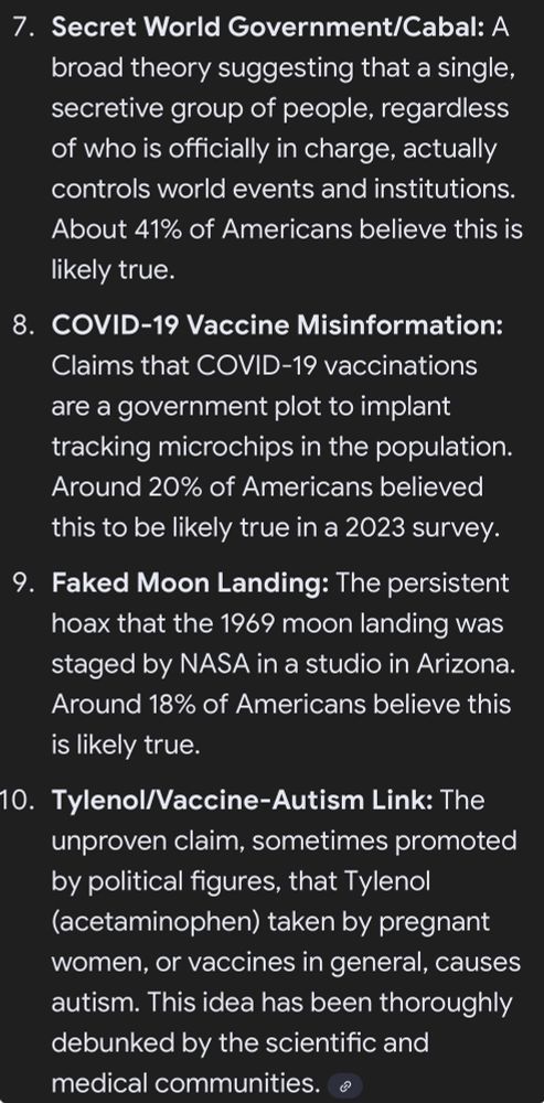 7. Secret World Government/Cabal: A broad theory suggesting that a single, secretive group of people, regardless of who is officially in charge, actually controls world events and institutions.
About 41% of Americans believe this is likely true.
8. COVID-19 Vaccine Misinformation:
Claims that COVID-19 vaccinations are a government plot to implant tracking microchips in the population.
Around 20% of Americans believed this to be likely true in a 2023 survey.
9. Faked Moon Landing: The persistent hoax that the 1969 moon landing was staged by NASA in a studio in Arizona.
Around 18% of Americans believe this is likely true.
10. Tylenol/Vaccine-Autism Link: The unproven claim, sometimes promoted by political figures, that Tylenol (acetaminophen) taken by pregnant women, or vaccines in general, causes autism. This idea has been thoroughly debunked by the scientific and medical communities.
