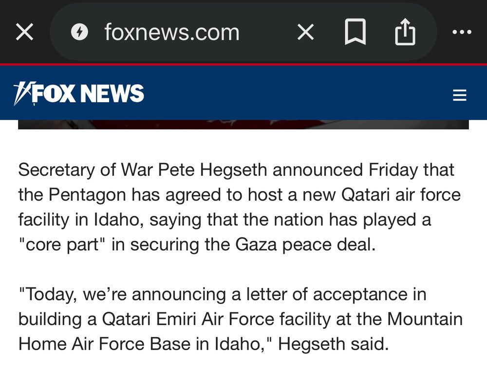 Fox News screenshot of their tweet quoting Hegseth's announcement:

Secretary of War Pete Hegseth announced Friday that the Pentagon has agreed to host a new Qatari air force facility in Idaho, saying that the nation has played a "core part" in securing the Gaza peace deal.

"Today, we're announcing a letter of acceptance in building a Qatari Emiri Air Force facility at the Mountain Home Air Force Base in Idaho," Hegseth said.