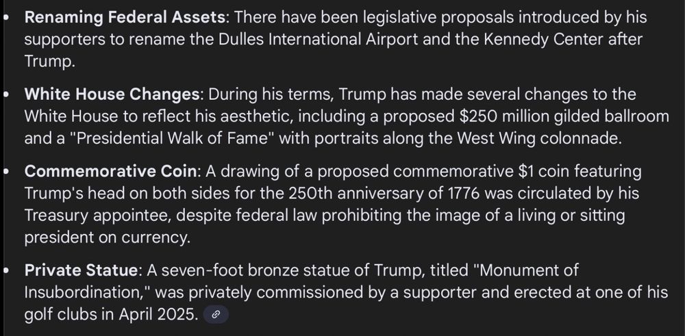 Renaming Federal Assets: There have been legislative proposals introduced by his supporters to rename the Dulles International Airport and the Kennedy Center after
Trump.

• White House Changes: During his terms, Trump has made several changes to the White House to reflect his aesthetic, including a proposed $250 million gilded ballroom and a "Presidential Walk of Fame" with portraits along the West Wing colonnade.

• Commemorative Coin: A drawing of a proposed commemorative $1 coin featuring Trump's head on both sides for the 250th anniversary of 1776 was circulated by his Treasury appointee, despite federal law prohibiting the image of a living or sitting president on currency.

• Private Statue: A seven-foot bronze statue of Trump, titled "Monument of Insubordination," was privately commissioned by a supporter and erected at one of his golf clubs in April 2025.