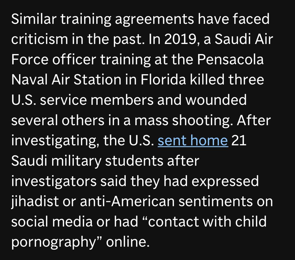 Similar training agreements have faced criticism in the past. In 2019, a Saudi Air Force officer training at the Pensacola Naval Air Station in Florida killed three U.S. service members and wounded several others in a mass shooting. After investigating, the U.S. sent home 21
Saudi military students after investigators said they had expressed jihadist or anti-American sentiments on social media or had "contact with child pornography" online.