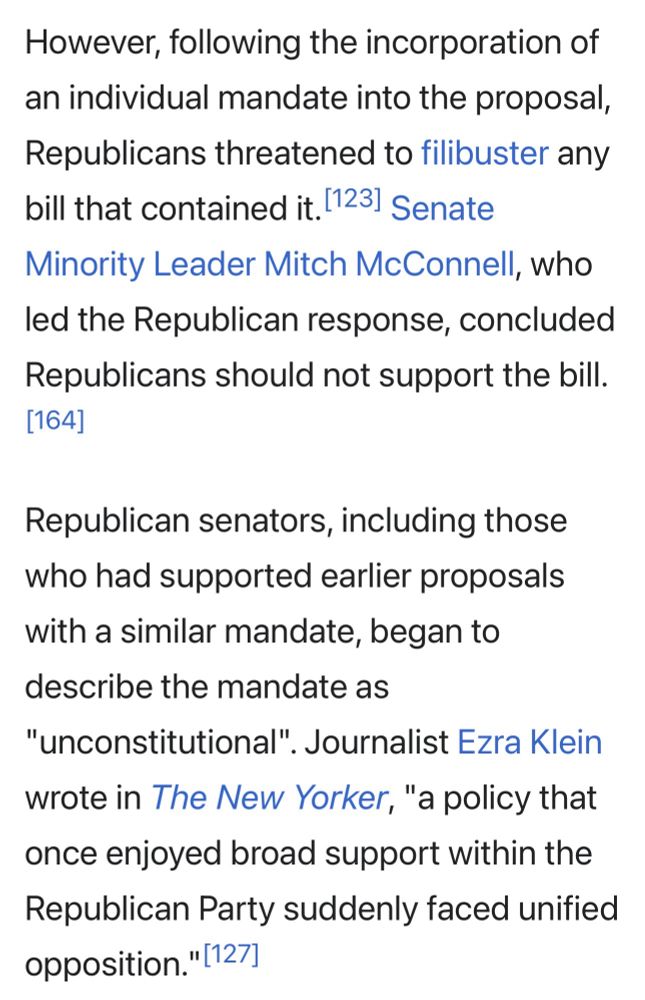 However, following the incorporation of an individual mandate into the proposal, Republicans threatened to filibuster any bill that contained it. 123] Senate Minority Leader Mitch McConnell, who led the Republican response, concluded Republicans should not support the bill.
[164]
Republican senators, including those who had supported earlier proposals with a similar mandate, began to describe the mandate as
"unconstitutional". Journalist Ezra Klein wrote in The New Yorker, "a policy that once enjoyed broad support within the Republican Party suddenly faced unified opposition." [127]