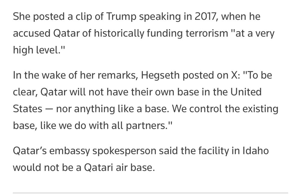 (Loomer) She posted a clip of Trump speaking in 2017, when he accused Qatar of historically funding terrorism "at a very high level."
In the wake of her remarks, Hegseth posted on X: "To be clear, Qatar will not have their own base in the United States - nor anything like a base. We control the existing base, like we do with all partners."
Qatar's embassy spokesperson said the facility in Idaho would not be a Qatari air base.