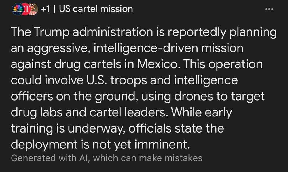 NBC NEWS
US cartel mission:
The Trump administration is reportedly planning an aggressive, intelligence-driven mission against drug cartels in Mexico. This operation could involve U.S. troops and intelligence officers on the ground, using drones to target drug labs and cartel leaders. While early training is underway, officials state the deployment is not yet imminent.
Generated with Al, which can make mistakes