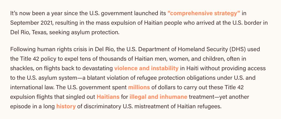 Screenshot of an article from Human Rights First:

It’s now been a year since the U.S. government launched its “comprehensive strategy” in September 2021, resulting in the mass expulsion of Haitian people who arrived at the U.S. border in Del Rio, Texas, seeking asylum protection.

Following human rights crisis in Del Rio, the U.S. Department of Homeland Security (DHS) used the Title 42 policy to expel tens of thousands of Haitian men, women, and children, often in shackles, on flights back to devastating violence and instability in Haiti without providing access to the U.S. asylum system—a blatant violation of refugee protection obligations under U.S. and international law. The U.S. government spent millions of dollars to carry out these Title 42 expulsion flights that singled out Haitians for illegal and inhumane treatment—yet another episode in a long history of discriminatory U.S. mistreatment of Haitian refugees.