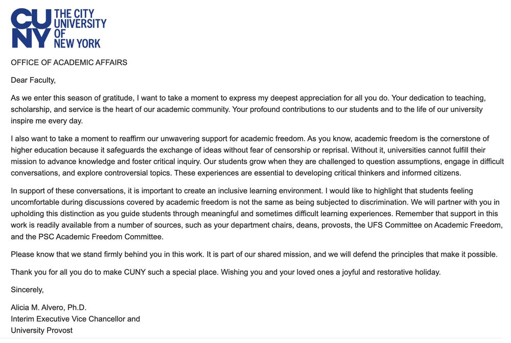 screenshot of an email that reads:

Dear Faculty,

As we enter this season of gratitude, I want to take a moment to express my deepest appreciation for all you do. Your dedication to teaching, scholarship, and service is the heart of our academic community. Your profound contributions to our students and to the life of our university inspire me every day.

I also want to take a moment to reaffirm our unwavering support for academic freedom. As you know, academic freedom is the cornerstone of higher education because it safeguards the exchange of ideas without fear of censorship or reprisal. Without it, universities cannot fulfill their mission to advance knowledge and foster critical inquiry. Our students grow when they are challenged to question assumptions, engage in difficult conversations, and explore controversial topics. These experiences are essential to developing critical thinkers and informed citizens.

In support of these conversations, it is important to create an inclusive learning environment. I would like to highlight that students feeling uncomfortable during discussions covered by academic freedom is not the same as being subjected to discrimination. We will partner with you in upholding this distinction as you guide students through meaningful and sometimes difficult learning experiences. Remember that support in this work is readily available from a number of sources, such as your department chairs, deans, provosts, the UFS Committee on Academic Freedom, and the PSC Academic Freedom Committee.

Please know that we stand firmly behind you in this work. It is part of our shared mission, and we will defend the principles that make it possible.

Thank you for all you do to make CUNY such a special place. Wishing you and your loved ones a joyful and restorative holiday. 

Sincerely,

Alicia M. Alvero, Ph.D.
Interim Executive Vice Chancellor and
University Provost