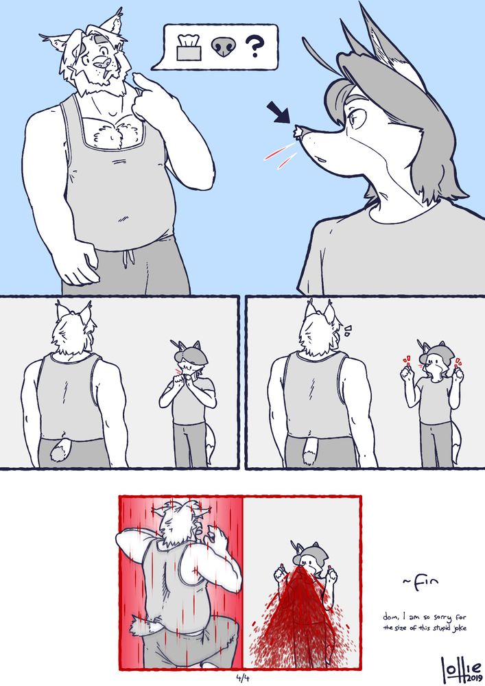 Panel 10: Erik points at his own nose, asking Lollie what the tissues in his nose were for. Lollie looks back at Erik, his nostrils still stuffed with the same tissues. His whiskers are notably red.

Panel 11: Erik stands with his back to the camera, while Lollie stands opposite him. Lollie brings both hands up to pinch the tissues in his nose.

Panel 12: Lollie removes the tissues from his nose, and faces Erik with a blank expression. Both of the tissues are red.

Panel 13: Erik shrieks in fright as Lollie's nose erupts with a massive Kurosawa-esque spraying nosebleed - the leak that Lollie was ACTUALLY preventing.

~fin
Dom, I am so sorry for the size of this stupid joke.

Lollie, 2019