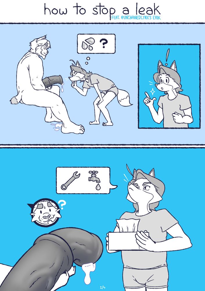 A four-page comic about solving a leaky pipe, if that pipe was a big fat horsecock. Featuring @unchainedlynx.bsky.social's character Erik in his larger stocky Lynx form, and my fursona Lollie, a smaller fox with a sidebob hairdo - and two stylistically-detatched whiskers, drawn in white.

Panel 1: Erik sits with his huge leaky cock in his paw, while Lollie kneels down close to inspect the leak. An insert panel shows Lollie clicking his fingers, having thought of a solution.

Panel 2: Wearing only a shirt and underwear, Lollie dutifully presents the key to his solution: a box of tissues. Erik is a little perplexed about this solution.
