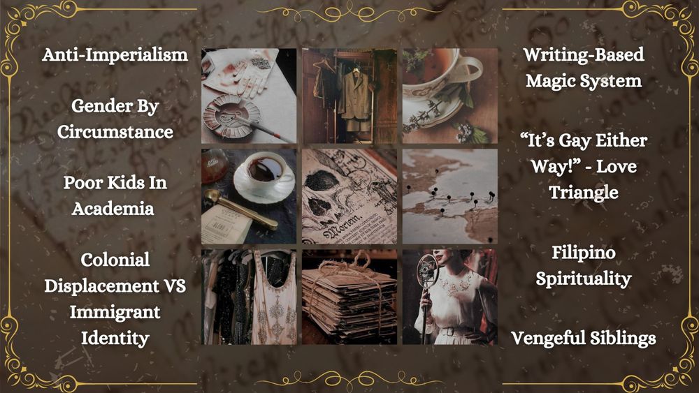 The tropes and themes include: anti-imperialism, gender by circumstance, poor kids in academia, colonial displacement vs immigrant identity, writing-based magic system, a “it’s gay either way” kind of love triangle, Filipino spirituality, and vengeful siblings. These tropes surround a 3x3 moodboard full of jazz-aged, academic photos. Which includes coffee, tea, flapper clothing, texts that speak of death, a map, and a bundle of papers. The text is atop parchment full of inked cursive writing. There is an intricate, swirling border of gold around the entire image.