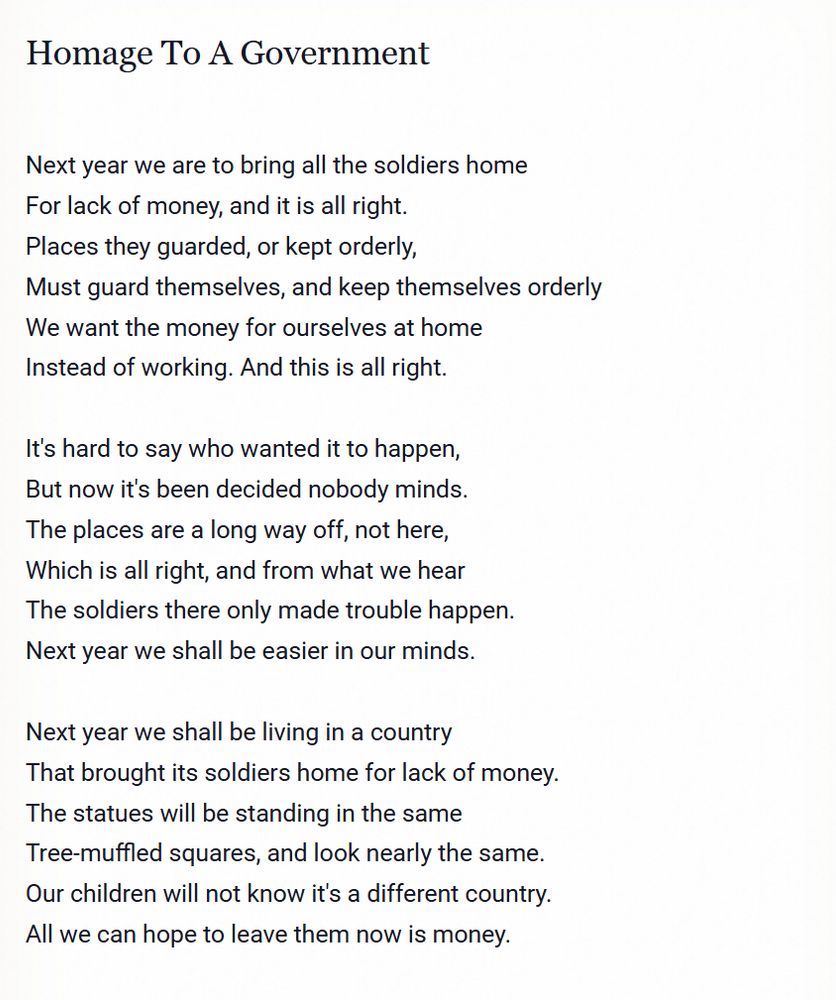Homage To A Government

Next year we are to bring all the soldiers home
For lack of money, and it is all right.
Places they guarded, or kept orderly,
Must guard themselves, and keep themselves orderly
We want the money for ourselves at home
Instead of working. And this is all right.

It's hard to say who wanted it to happen,
But now it's been decided nobody minds.
The places are a long way off, not here,
Which is all right, and from what we hear
The soldiers there only made trouble happen.
Next year we shall be easier in our minds.

Next year we shall be living in a country
That brought its soldiers home for lack of money.
The statues will be standing in the same
Tree-muffled squares, and look nearly the same.
Our children will not know it's a different country.
All we can hope to leave them now is money.