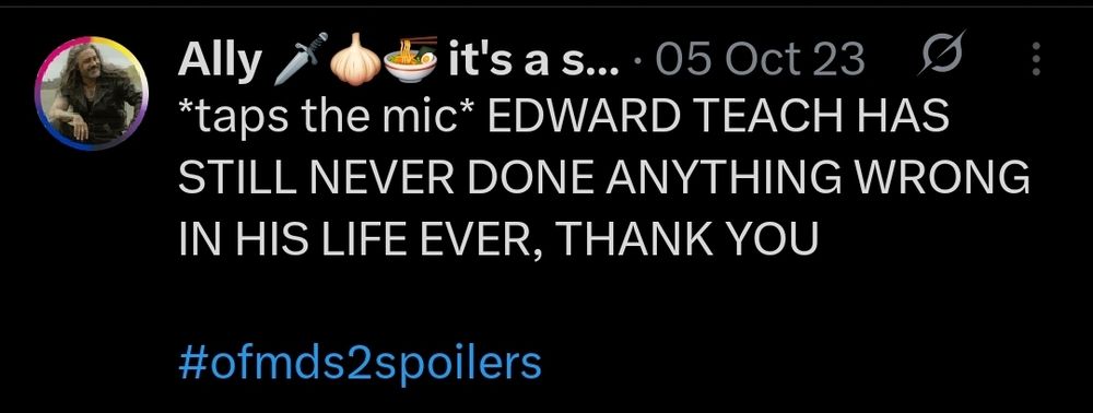 A tweet from edbbteach during october 5th, 2023 that says

*taps the mic* EDWARD TEACH HAS STILL NEVER DONE ANYTHING WRONG IN HIS LIFE EVER, THANK YOU

#ofmds2spoilers