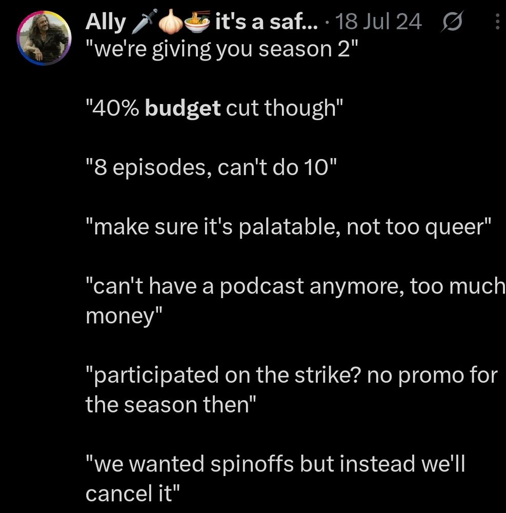 A screenshot from a tweet of mine from july 2024 that says:

"we're giving you season 2"

"40% budget cut though"

"8 episodes, can't do 10"

"make sure it's palatable, not too queer"

"can't have a podcast anymore, too much money"

"participated on the strike? no promo for the season then"

"we wanted spinoffs but instead we'll cancel it"