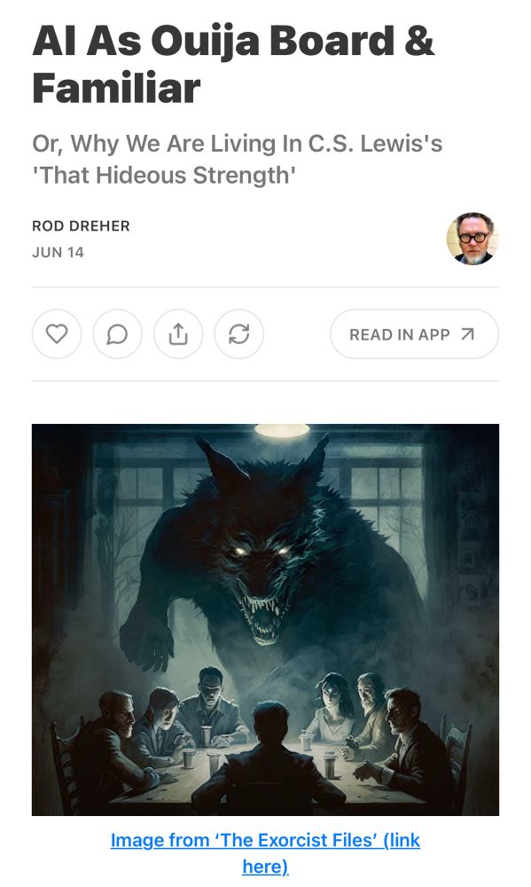 Al As Ouija Board & Familiar
Or, Why We Are Living In C.S. Lewis's
'That Hideous Strength'
ROD DREHER
JUN 14
[picture of big scary wolfman hovering over people seated at a wooden table with what look like oversized pill bottles] 
Image from 'The Exorcist Files' 