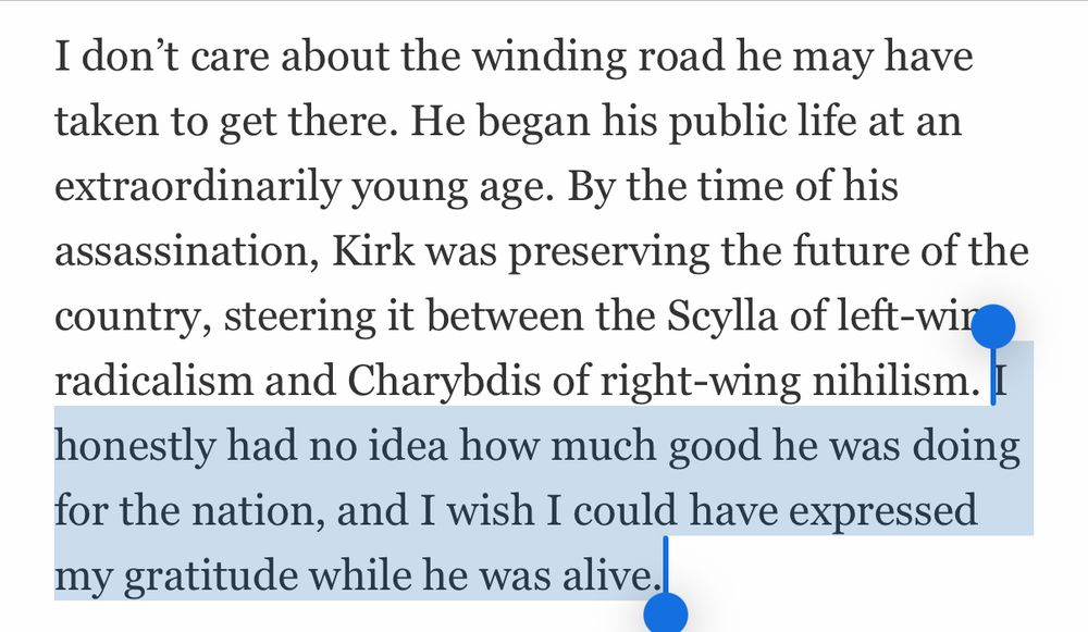 I don't care about the winding road he may have taken to get there. He began his public life at an extraordinarily young age. By the time of his assassination, Kirk was preserving the future of the country, steering it between the Scylla of left-wir radicalism and Charybdis of right-wing nihilism. I honestly had no idea how much good he was doing for the nation, and I wish I could have expressed my gratitude while he was alive.