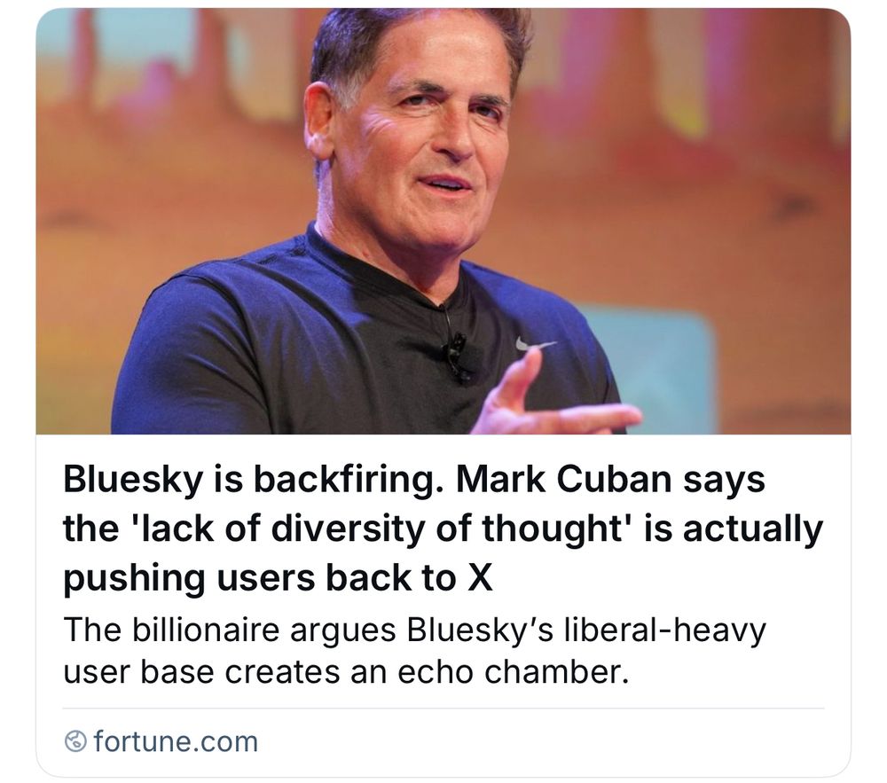 [screenshot instead of link to fortune.com because fuck these people]

Bluesky is backfiring. Mark Cuban says the 'lack of diversity of thought' is actually pushing users back to X 

The billionaire argues Bluesky's liberal-heavy user base creates an echo chamber.