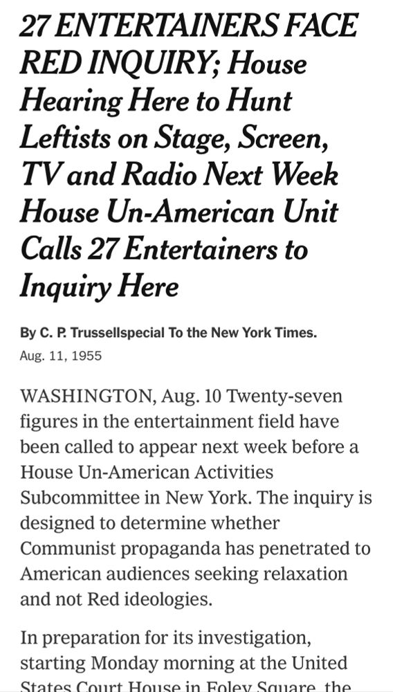 New York Times:

27 ENTERTAINERS FACE RED INQUIRY; House Hearing Here to Hunt Leftists on Stage, Screen, TV and Radio Next Week House Un-American Unit Calls 27 Entertainers to Inquiry Here
By C. P. Trussellspecial To the New York Times.
Aug. 11, 1955
WASHINGTON, Aug. 10 Twenty-seven figures in the entertainment field have been called to appear next week before a House Un-American Activities
Subcommittee in New York. The inquiry is designed to determine whether Communist propaganda has penetrated to American audiences seeking relaxation and not Red ideologies.
In preparation for its investigation, starting Monday morning at the United
States...