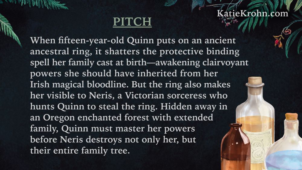 Pitch: When fifteen-year-old Quinn puts on an ancient ancestral ring, it shatters the protective binding spell her family cast at birth—awakening clairvoyant powers she should have inherited from her Irish magical bloodline. But the ring also makes her visible to Neris, a Victorian sorceress who hunts Quinn to steal the ring. Hidden away in an Oregon enchanted forest with extended family, Quinn must master her powers before Neris destroys not only her, but their entire family tree. Website: KatieKrohn.com