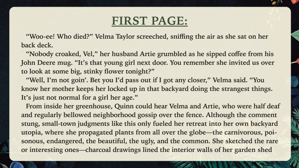 “Woo-ee! Who died?” Velma Taylor screeched, sniffing the air as she sat on her back deck.
“Nobody croaked, Vel,” her husband Artie grumbled as he sipped coffee from his John Deere mug. “It’s that young girl next door. You remember she invited us over to look at some big, stinky flower tonight?”
“Well, I’m not goin’. Bet you I’d pass out if I got any closer,” Velma said. “You know her mother keeps her locked up in that backyard doing the strangest things. It’s just not normal for a girl her age.”
From inside her greenhouse, Quinn could hear Velma and Artie, who were half deaf and regularly bellowed neighborhood gossip over the fence. Although the comment stung, small-town judgments like this only fueled her retreat into her own backyard utopia, where she propagated plants from all over the globe—the carnivorous, poisonous, endangered, the beautiful, the ugly, and the common. She sketched the rare or interesting ones—charcoal drawings lined the interior walls of her garden shed...