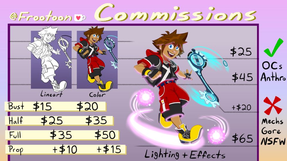 Frootoon commission sheet:
Busts: $15 for lineart, $20 for lineart + color, $25 for lineart + color + lighting
Half body: $25 for lineart, $35 for lineart + color, $45 for lineart + color + lighting
Full body: $35 for lineart, $50 for lineart + color, $65 for lineart + color + lighting
Additional prop: +$10 for lineart, +$15 for lineart + color, +$20 for lineart + color + lighting