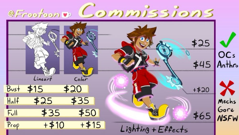 Frootoon commission sheet:
Busts: $15 for lineart, $20 for lineart + color, $25 for lineart + color + lighting
Half body: $25 for lineart, $35 for lineart + color, $45 for lineart + color + lighting
Full body: $35 for lineart, $50 for lineart + color, $65 for lineart + color + lighting
Additional prop: +$10 for lineart, +$15 for lineart + color, +$20 for lineart + color + lighting