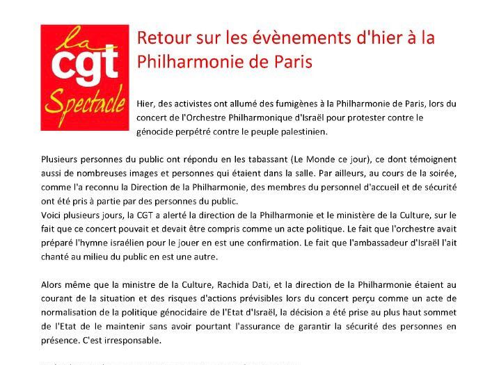 Retour sur les évènements d'hier à la
Philharmonie de Paris

Hier, des activistes ont allumé des fumigènes à la Philharmonie de Paris, lors du concert de l'Orchestre Philharmonique d'Israël pour protester contre le génocide perpétré contre le peuple palestinien.

Plusieurs personnes du public ont répondu en les tabassant (Le Monde ce jour), ce dont témoignent aussi de nombreuses images et personnes qui étaient dans la salle. Par ailleurs, au cours de la soirée, comme la reconnu la Direction de la Philharmonie, des membres du personnel d'accueil et de sécurité ont été pris à partie par des personnes du public.
Voici plusieurs jours, la CGT a alerté la direction de la Philharmonie et le ministère de la Culture, sur le fait que ce concert pouvait et devait être compris comme un acte politique. Le fait que l'orchestre avait préparé l'hymne israélien pour le jouer en est une confirmation. Le fait que l'ambassadeur d'Israël l'ait chanté au milieu du public en est une autre.

Alors même que la ministre de la Culture, Rachida Dati, et la direction de la Philharmonie étaient au courant de la situation et des risques d'actions prévisibles lors du concert perçu comme un acte de normalisation de la politique génocidaire de l'Etat d'israël, la décision a été prise au plus haut sommet de l'Etat de le maintenir sans avoir pourtant l'assurance de garantir la sécurité des personnes en présence. C'est irresponsable.