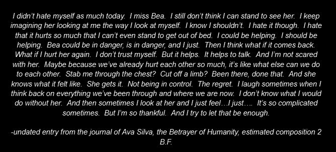 I didn’t hate myself as much today.  I miss Bea.  I still don’t think I can stand to see her.  I keep imagining her looking at me the way I look at myself.  I know I shouldn’t.  I hate it though.  I hate that it hurts so much that I can’t even stand to get out of bed.  I could be helping.  I should be helping.  Bea could be in danger, is in danger, and I just.  Then I think what if it comes back.  What if I hurt her again.  I don’t trust myself.  But it helps.  It helps to talk.  And I’m not scared with her.  Maybe because we’ve already hurt each other so much, it’s like what else can we do to each other.  Stab me through the chest?  Cut off a limb?  Been there, done that.  And she knows what it felt like.  She gets it.  Not being in control.  The regret.  I laugh sometimes when I think back on everything we’ve been through and where we are now.  I don’t know what I would do without her.  And then sometimes I look at her and I just feel…I just….  It’s so complicated sometimes.  But I’m so thankful.  And I try to let that be enough.

-undated entry from the journal of Ava Silva, the Betrayer of Humanity, estimated composition 2 B.F.
