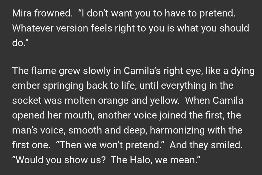 Text that reads:

Mira frowned.  “I don’t want you to have to pretend.  Whatever version feels right to you is what you should do.”

The flame grew slowly in Camila’s right eye, like a dying ember springing back to life, until everything in the socket was molten orange and yellow.  When Camila opened her mouth, another voice joined the first, the man’s voice, smooth and deep, harmonizing with the first one.  “Then we won’t pretend.”  And they smiled.  “Would you show us?  The Halo, we mean.”