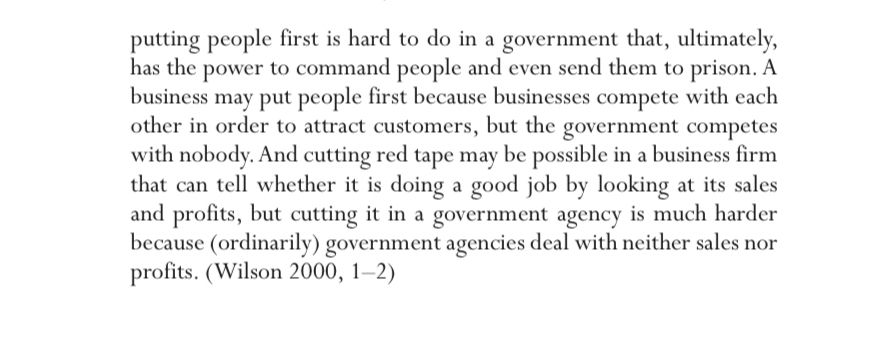 putting people first is hard to do in a government that, ultimately, has the power to command people and even send them to prison. A business may put people first because businesses compete with each other in order to attract customers, but the government competes with nobody. And cutting red tape may be possible in a business firm that can tell whether it is doing a good job by looking at its sales and profits, but cutting it in a government agency is much harder because (ordinarily) government agencies deal with neither sales nor profits. (Wilson 2000, 1-2)