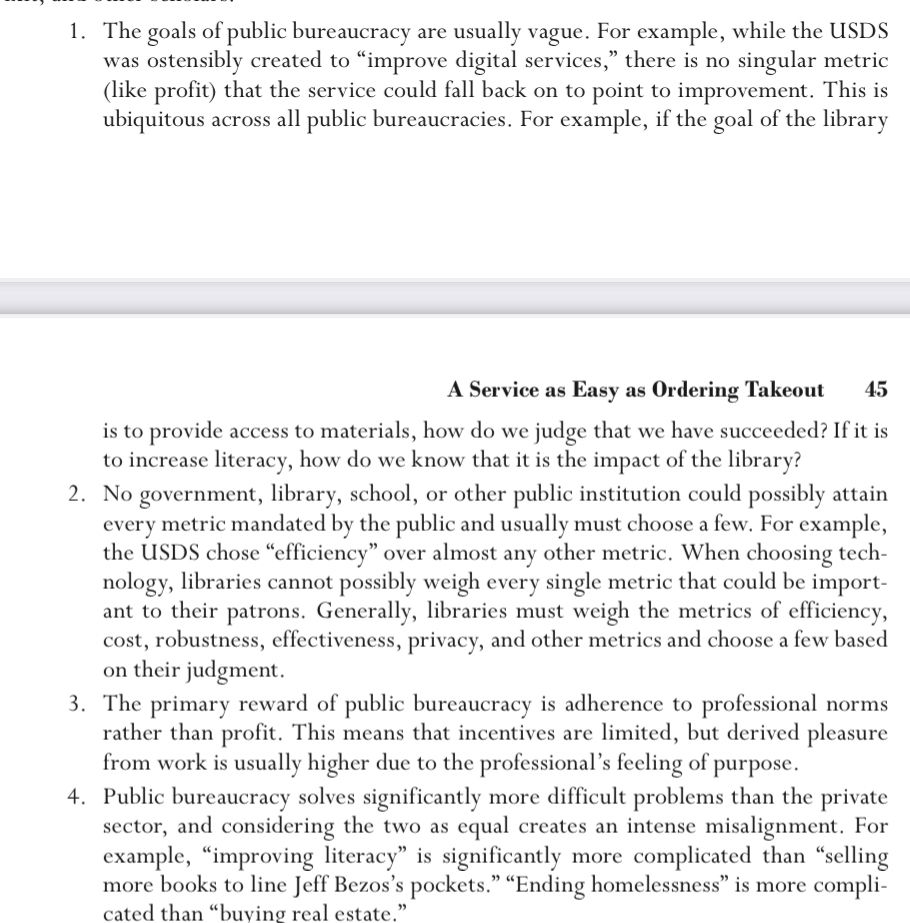 1. The goals of public bureaucracy are usually vague. For example, while the USDS was ostensibly created to "improve digital services," there is no singular metric (like profit) that the service could fall back on to point to improvement. This is ubiquitous across all public bureaucracies. For example, if the goal of the library
A Service as Easy as Ordering Takeout
45
is to provide access to materials, how do we judge that we have succeeded? If it is to increase literacy, how do we know that it is the impact of the library?
2. No government, library, school, or other public institution could possibly attain every metric mandated by the public and usually must choose a few. For example, the USDS chose "efficiency" over almost any other metric. When choosing tech-nology, libraries cannot possibly weigh every single metric that could be important to their patrons. Generally, libraries must weigh the metrics of efficiency, cost, robustness, effectiveness, privacy, and other metrics and choose a few based on their judgment.
3. The primary reward of public bureaucracy is adherence to professional norms rather than profit. This means that incentives are limited, but derived pleasure from work is usually higher due to the professional's feeling of purpose.
4. Public bureaucracy solves significantly more difficult problems than the private sector, and considering the two as equal creates an intense misalignment. For example, "improving literacy" is significantly more complicated than "selling more books to line Jeff Bezos's pockets." "Ending homelessness" is more complicated than "buving real estate