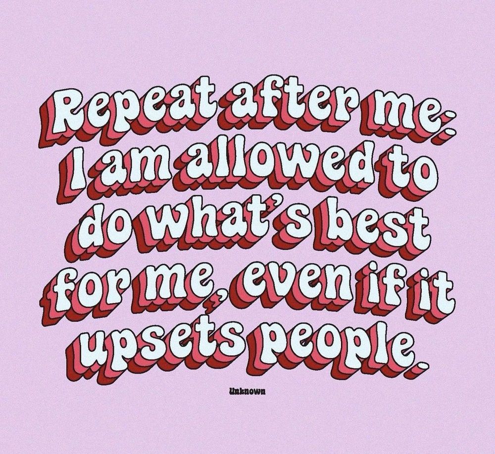 Repeat after me:
I am allowed to do what’s best for me, even if it upsets people.
unknown