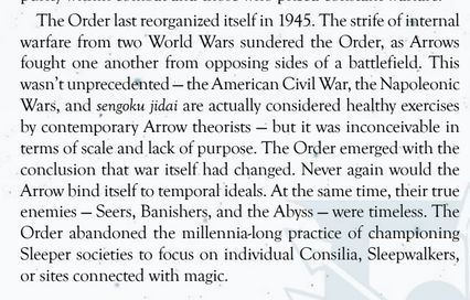 The Order last reorganized itself in 1945. The strife of internal warfare from two World Wars sundered the Order, as Arrows fought one another from opposing sides of a battlefield. This wasn’t unprecedented — the  American Civil War, the Napoleonic Wars, and sengoku jidai are actually  considered healthy exercises by contemporary Arrow theorists — but it was inconceivable in terms of scale and lack of purpose. The Order emerged with the conclusion that war itself had changed. Never again  would the Arrow bind itself to temporal ideals. At the same time, their true enemies — Seers, Banishers, and the Abyss — were timeless. The Order abandoned the millennia-long practice of championing Sleeper societies  to focus on individual Consilia, Sleepwalkers, or sites connected with  Magic