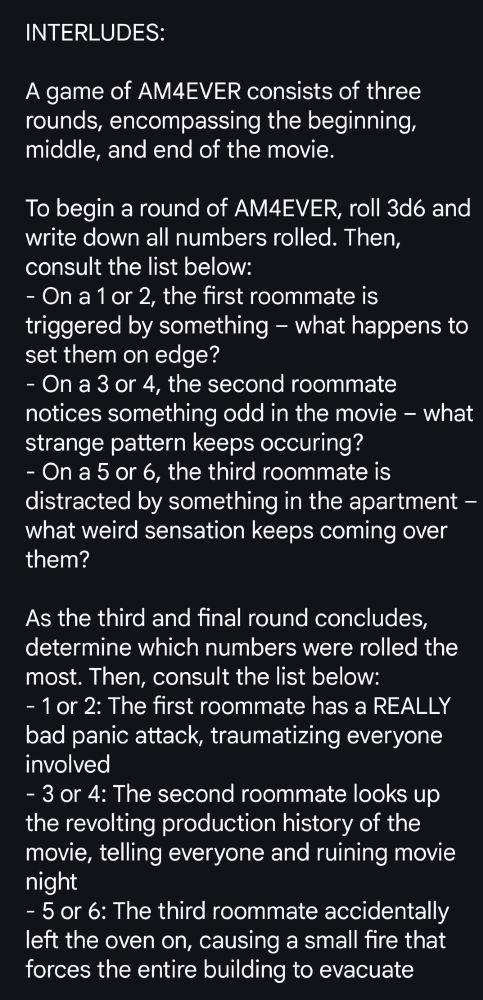 INTERLUDES:

A game of AM4EVER consists of three rounds, encompassing the beginning, middle, and end of the movie.

To begin a round of AM4EVER, roll 3d6 and write down all numbers rolled. Then, consult the list below:
- On a 1 or 2, the first roommate is triggered by something – what happens to set them on edge? 
- On a 3 or 4, the second roommate notices something odd in the movie – what strange pattern keeps occuring?
- On a 5 or 6, the third roommate is distracted by something in the apartment – what weird sensation keeps coming over them?

As the third and final round concludes, determine which numbers were rolled the most. Then, consult the list below:
- 1 or 2: The first roommate has a REALLY bad panic attack, traumatizing everyone involved
- 3 or 4: The second roommate looks up the revolting production history of the movie, telling everyone and ruining movie night
- 5 or 6: The third roommate accidentally left the oven on, causing a small fire that forces the entire building to evacuate