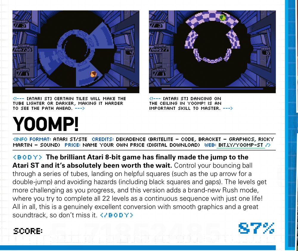 "The brilliant Atari 8-bit game has finally made the jump to the Atari ST and it's absolutely been worth the wait. Control your bouncing ball through a series of tubes, landing on helpful squares (such as the up arrow for a double-jump) and avoiding hazards (including black squares and gaps). The levels get more challenging as you progress, and this version adds a brand-new Rush mode, where you try to complete all 22 levels as a continuous sequence with just one life!
All in all, this is a genuinely excellent conversion with smooth graphics and a great soundtrack, so don't miss it." score: 87%