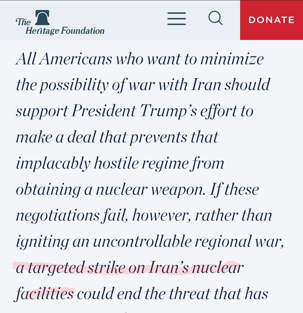 Screenshot of Heritage Foundation webpage:

"All Americans who want to minimize the possibility of war with Iran should support President Trump’s effort to make a deal that prevents that implacably hostile regime from obtaining a nuclear weapon. If these negotiations fail, however, rather than igniting an uncontrollable regional war, **a targeted strike on Iran’s nuclear facilities** could end the threat that has"
