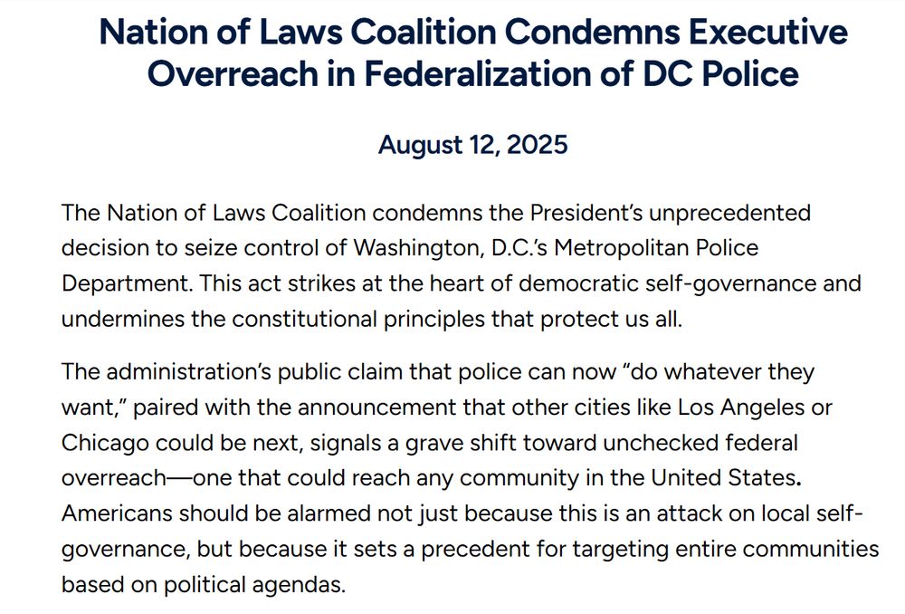 Nation of Laws Coalition Condemns Executive Overreach in Federalization of DC Police
August 12, 2025
The Nation of Laws Coalition condemns the President’s unprecedented decision to seize control of Washington, D.C.’s Metropolitan Police Department. This act strikes at the heart of democratic self-governance and undermines the constitutional principles that protect us all.

The administration’s public claim that police can now “do whatever they want,” paired with the announcement that other cities like Los Angeles or Chicago could be next, signals a grave shift toward unchecked federal overreach—one that could reach any community in the United States. Americans should be alarmed not just because this is an attack on local self-governance, but because it sets a precedent for targeting entire communities based on political agendas.

