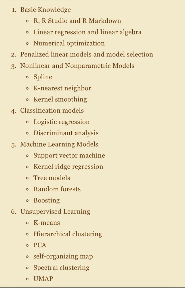 Basic Knowledge
R, R Studio and R Markdown
Linear regression and linear algebra
Numerical optimization
Penalized linear models and model selection
Nonlinear and Nonparametric Models
Spline
K-nearest neighbor
Kernel smoothing
Classification models
Logistic regression
Discriminant analysis
Machine Learning Models
Support vector machine
Kernel ridge regression
Tree models
Random forests
Boosting
Unsupervised Learning
K-means
Hierarchical clustering
PCA
self-organizing map
Spectral clustering
UMAP