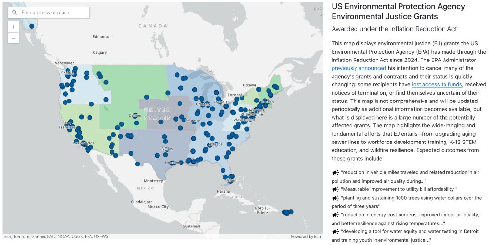 This map displays environmental justice (EJ) grants the US Environmental Protection Agency (EPA) has made through the Inflation Reduction Act since 2024. The EPA Administrator previously announced his intention to cancel many of the agency's grants and contracts and their status is quickly changing: some recipients have lost access to funds, received notices of termination, or find themselves uncertain of their status. This map is not comprehensive and will be updated periodically as additional information becomes available, but what is displayed here is a large number of the potentially affected grants.