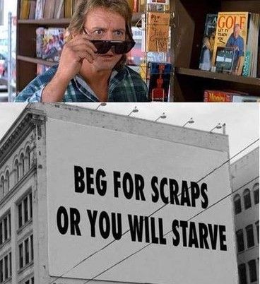 First panel: the guy from "They Live" putting on the sunglasses that let him see the truth of things.
Second panel: a billboard that says "BEG FOR SCRAPS OR YOU WILL STARVE."