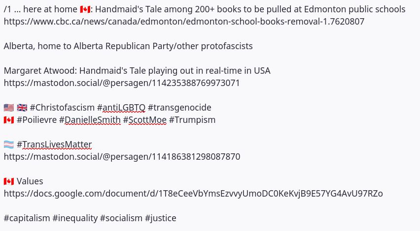 /1 ... here at home 🇨🇦: Handmaid's Tale among 200+ books to be pulled at Edmonton public schools https://www.cbc.ca/news/canada/edmonton/edmonton-school-books-removal-1.7620807 Alberta, home to Alberta Republican Party/other protofascists Margaret Atwood: Handmaid's Tale playing out in real-time in USA https://mastodon.social/@persagen/114235388769973071 🇺🇲 🇬🇧 #Christofascism #antiLGBTQ #transgenocide 🇨🇦 #Poilievre #DanielleSmith #ScottMoe #Trumpism 🏳️‍⚧️ #TransLivesMatter https://mastodon.social/@persagen/114186381298087870 🇨🇦 Values https://docs.google.com/document/d/1T8eCeeVbYmsEzvvyUmoDC0KeKvjB9E57YG4AvU97RZo #capitalism #inequality #socialism #justice
