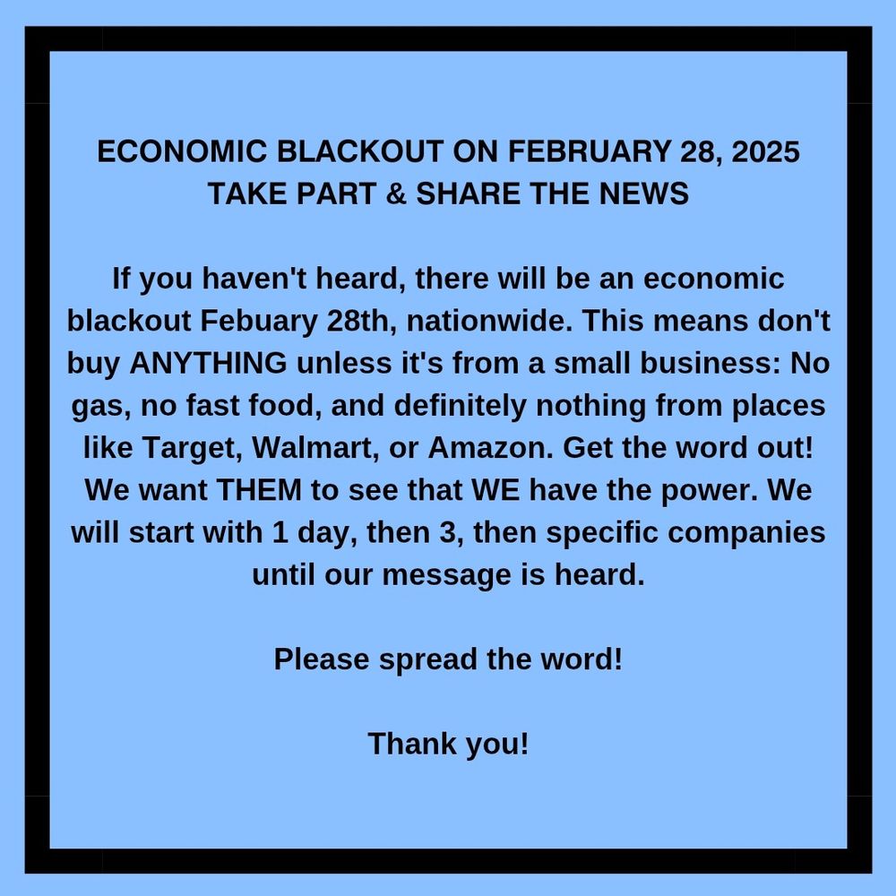 "Economic Blackout on February 28, 2025 Take Part & Share the News
If you haven't heard there will be an economic blackout Feb 28th, nationwide. This means don't buy anything unless it's from a small business: No gas, no fast food, and definitely nothing from places like Target, Walmart, or Amazon. Get the word out! We want THEM to see that WE have the power. We will start with 1 day, then 3, then specific companies until our message is heart. Please spread the word! Thank you!"