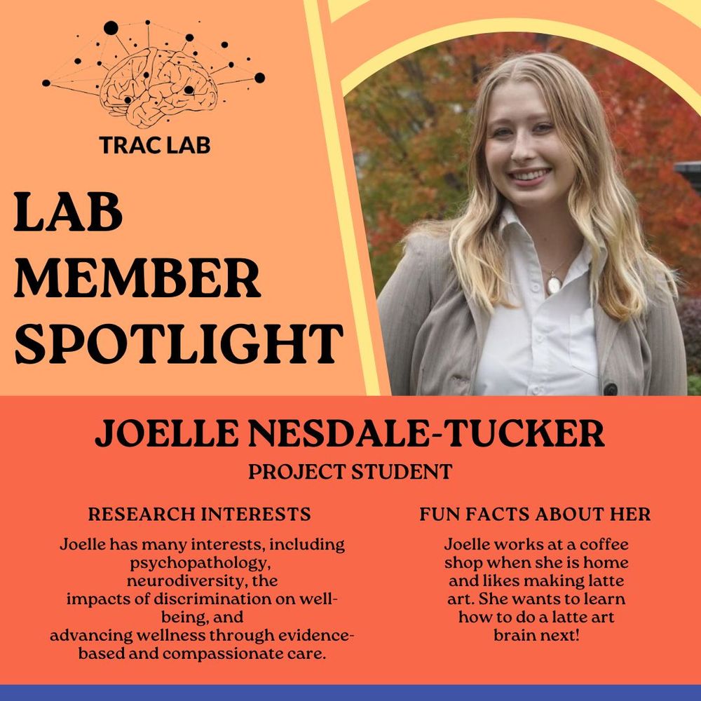 A digital graphic with LAB MEMBER SPOTLIGHT at the top. Besides the title is a picture of JOELLE NESDALE-TUCKER. Underneath is a section describing Joelle as a research assistant. Research interests: Joelle has many interests, including psychopathology, neurodiversity, theimpacts of discrimination on well-being, andadvancing wellness through evidence-based and compassionate care.
Fun facts about her: Joelle works at a coffee shop when she is home and likes making latte art. She wants to learn how to do a latte art brain next!