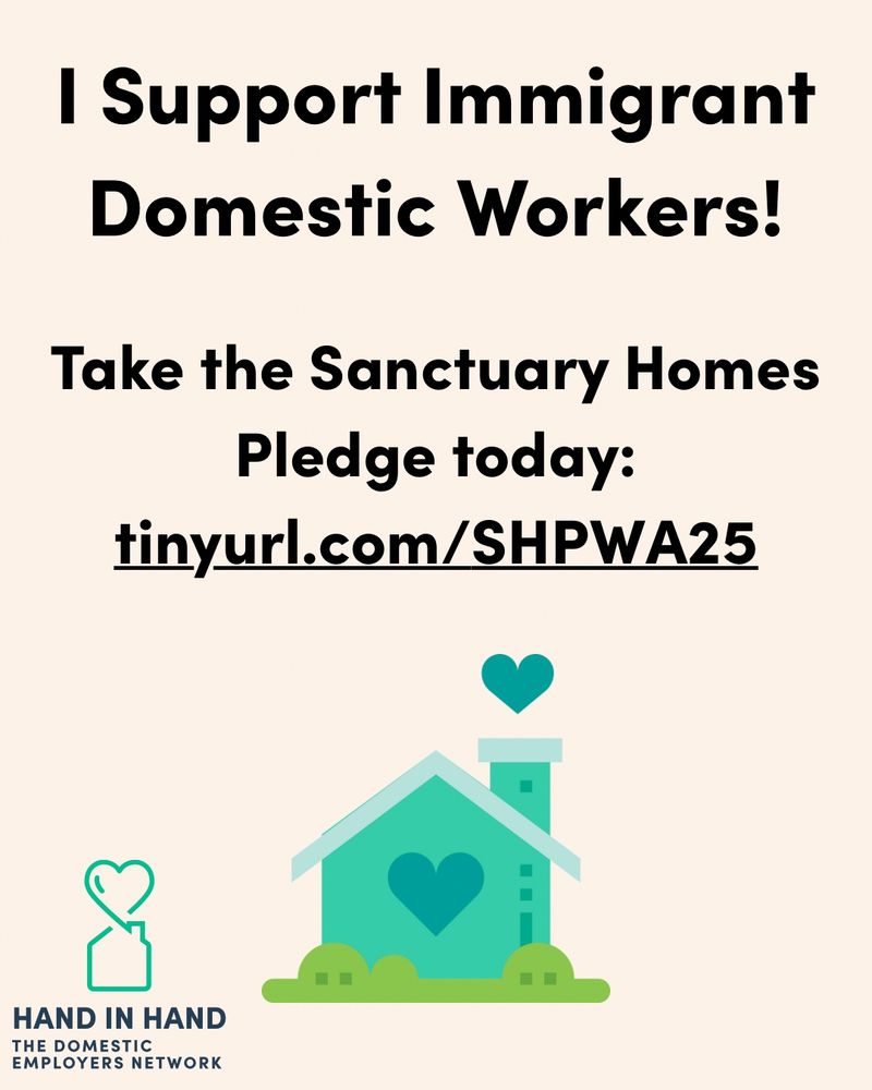 Poster says: I Support Immigrant Domestc Workers!  Take the Sanctuary Homes Pledge today: tinyurl.com/SHPWA25

There is a logo of a house with heart window and heart coming out of chimney. Lower left has line draw logo and HAND IN HAND. THE DOMESTIC EMPLOYERS NETWORK 
