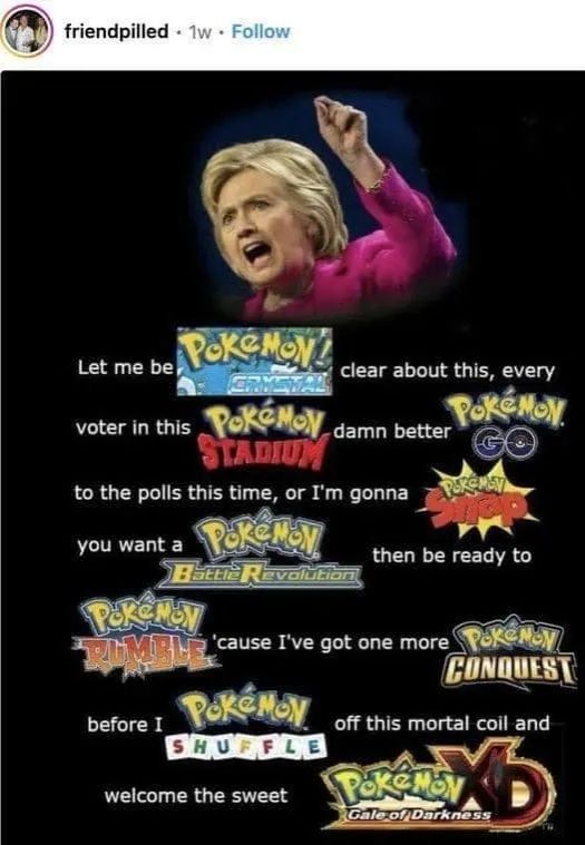 hillary "she's running" meme

let me be Pokemon Crystal clear about this, every voter in this Pokemon Stadium damn better Pokemon Go to the polls this time, or I'm gonna Pokemon Snap. you want a Pokemon Battle Revolution then be ready to Pokemon Rumble 'cause I've got one more Pokemon Conquest before I Pokemon Shuffle off this mortal coil and welcome the sweet Pokemon Gale of Darkness XD