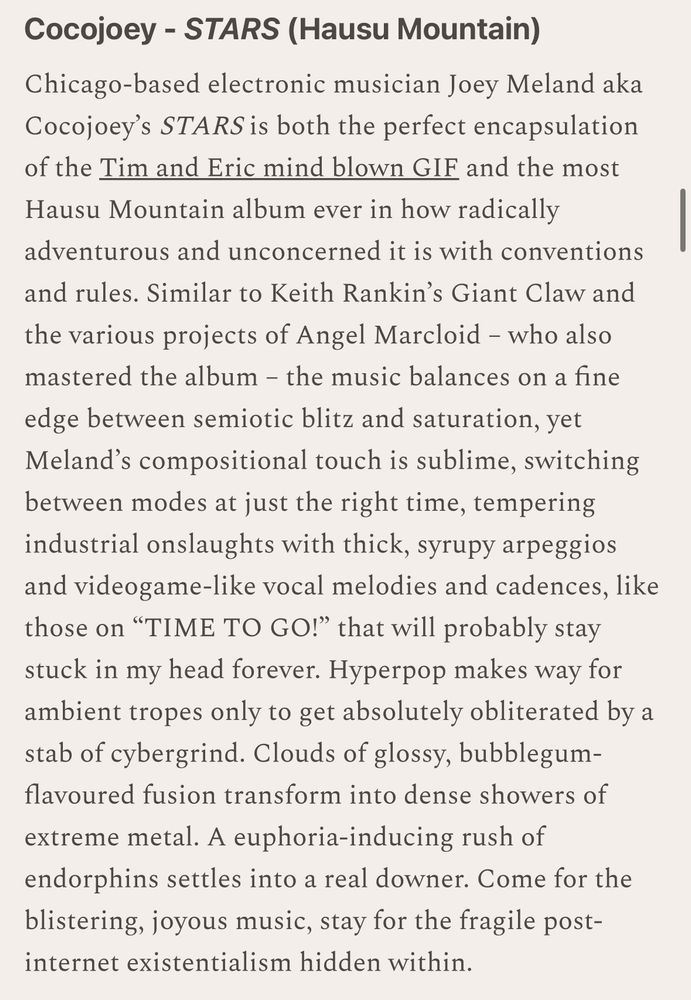 Cocojoey - STARS (Hausu Mountain)
Chicago-based electronic musician Joey Meland aka Cocojoey's STARS is both the perfect encapsulation of the Tim and Eric mind blown GIF and the most Hausu Mountain album ever in how radically adventurous and unconcerned it is with conventions and rules. Similar to Keith Rankin's Giant Claw and the various projects of Angel Marcloid - who also mastered the album - the music balances on a fine edge between semiotic blitz and saturation, yet Meland's compositional touch is sublime, switching between modes at just the right time, tempering industrial onslaughts with thick, syrupy arpeggios and videogame-like vocal melodies and cadences, like those on "TIME TO GO!" that will probably stay stuck in my head forever. Hyperpop makes way for ambient tropes only to get absolutely obliterated by a stab of cybergrind. Clouds of glossy, bubblegum-flavoured fusion transform into dense showers of extreme metal. A euphoria-inducing rush of endorphins settles into a real downer. Come for the blistering, joyous music, stay for the fragile post-internet existentialism hidden within.