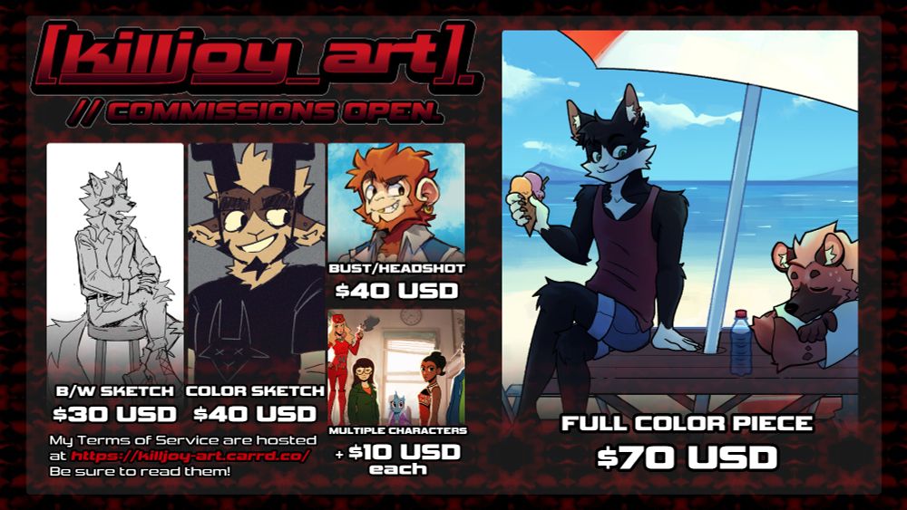 Commission table.
Black and white sketch: 30 US dollars.
Color sketch: 40 US dollars.
Bust/Headshot: 40 US dollars.
Multiple characters: 10 US dollars each.
Full color piece: 70 US dollars.
