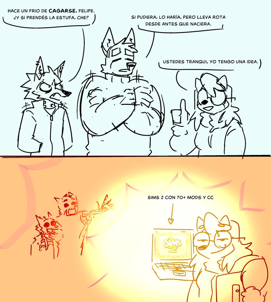 VERSIÓN EN ESPAÑOL:
Comic mal dibujado de tres perros antropomórficos, todos usando ropa invernal y temblando del frío.

Viktor, el husky siberiano, se mira enojado y dice: "Hace un frío de cagarse, Felipe. ¿Y si prendés la estufa, che?"
Felipe, el pastor alemán, tiembla débilmente con una expresión derrotada y responde, "Si pudiera, lo haría, pero lleva rota desde antes que naciera."
Maggie, la shiba inu, les da un pulgar arriba, el reflejo de sus anteojos tapando sus ojos. Ella dice, "Ustedes tranqui, yo tengo una idea."

En el segundo panel, está jugando a Los Sims 2 con más de 70 mods y contenido custom en una notebook vieja, la cual termina radiando un calor tan intenso que desintegra a Felipe y Viktor, mientras Maggie mira a la cámara con una mirada autosuficiente.