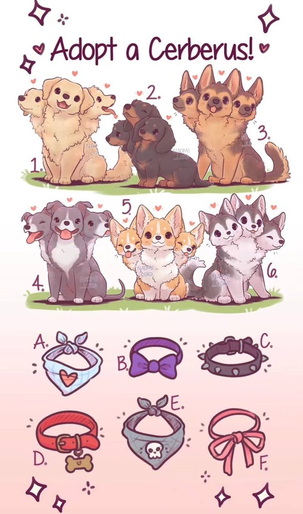 Adopt a Cerberus! 1 is an adorable Golden Retriever Cerberus one head is panting, another head is tilted. 2 is a Dachshund Cerberus with predominantly black coloring and tan necks, chins, and paws. The central head is raised and eyes closed in contentment. 3. is a German Shepherd Cerberus with a tan chest and legs and a black back.The central head is tilted and smiling. 4. is a gray Pitbull Cerberus with white chest, muzzle, and paws. All three heads are panting, the left with eyes closed in contentment. 5 is a Corgi Cerberus with a white chest and legs and a fawn back. One head is winking and another has both eyes closed and the tongue sticking out. 6. is a Husky Cerberus with a white chest and legs and a gray back. There are also six accessories to choose from. A is a blue bandana with a single red heart. B is a purple bowtie. C is a black spiked collar. D is a red collar with a bronze bone-shaped tag. E is a gray bandana with a single white skull. F is a thin pink ribbon tied in a bow.