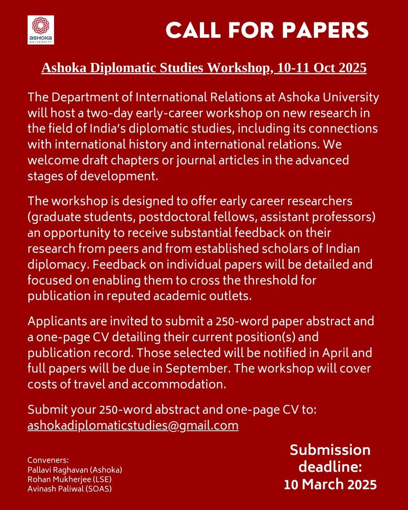 The Department of International Relations at Ashoka University will host a two-day early-career workshop on new research in the field of India’s diplomatic studies, including its connections with international history and international relations. We welcome draft chapters or journal articles in the advanced stages of development. 

The workshop is designed to offer early career researchers (graduate students, postdoctoral fellows, assistant professors) an opportunity to receive substantial feedback on their research from peers and from established scholars of Indian diplomacy. Feedback on individual papers will be detailed and focused on enabling them to cross the threshold for publication in reputed academic outlets. 

Applicants are invited to submit a 250-word abstract and a one-page CV detailing their current position(s) and publication record. Those selected will be notified in April and full papers will be due in September. The workshop will cover costs of travel and accommodation.