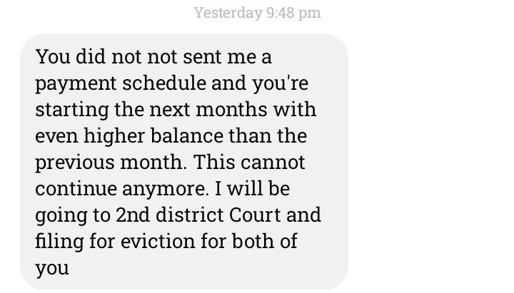 A Text From the LandLord that reads:

You did not sent me a payment schedule and you're starting the next months with even higher balance than the previous month (mind you he increased our rent by $200 last month for nothing). This cannot continue anymore. I will be going to 2nd District Court and filing for eviction for both of you. 