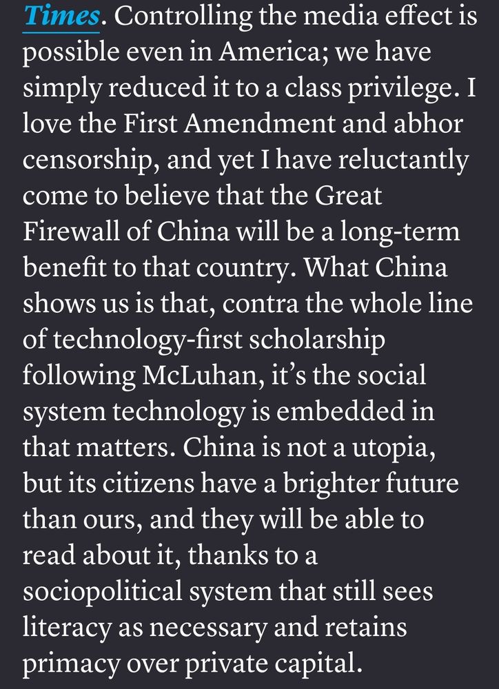 Controlling the media effect is possible even in America; we have simply reduced it to a class privilege. I love the First Amendment and abhor censorship, and yet I have reluctantly come to believe that the Great Firewall of China will be a long-term benefit to that country. What China shows us is that, contra the whole line of technology-first scholarship following McLuhan, it’s the social system technology is embedded in that matters. China is not a utopia, but its citizens have a brighter future than ours, and they will be able to read about it, thanks to a sociopolitical system that still sees literacy as necessary and retains primacy over private capital.